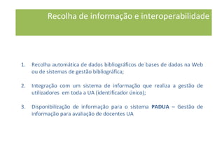 Recolha de informação e interoperabilidade
1. Recolha automática de dados bibliográficos de bases de dados na Web
ou de sistemas de gestão bibliográfica;
2. Integração com um sistema de informação que realiza a gestão de
utilizadores em toda a UA (identificador único);
3. Disponibilização de informação para o sistema PADUA – Gestão de
informação para avaliação de docentes UA
 