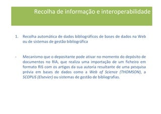 1. Recolha automática de dados bibliográficos de bases de dados na Web
ou de sistemas de gestão bibliográfica
- Mecanismo que o depositante pode ativar no momento do depósito de
documentos no RIA, que realiza uma importação de um ficheiro em
formato RIS com os artigos da sua autoria resultante de uma pesquisa
prévia em bases de dados como a Web of Science (THOMSON), a
SCOPUS (Elsevier) ou sistemas de gestão de bibliografias.
Recolha de informação e interoperabilidade
 