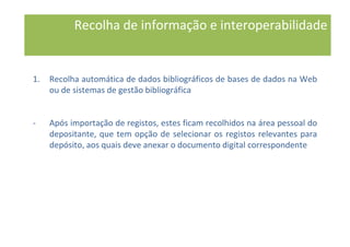 1. Recolha automática de dados bibliográficos de bases de dados na Web
ou de sistemas de gestão bibliográfica
- Após importação de registos, estes ficam recolhidos na área pessoal do
depositante, que tem opção de selecionar os registos relevantes para
depósito, aos quais deve anexar o documento digital correspondente
Recolha de informação e interoperabilidade
 
