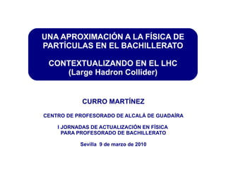 CURRO MARTÍNEZ CENTRO DE PROFESORADO DE ALCALÁ DE GUADAÍRA I JORNADAS DE ACTUALIZACIÓN EN FÍSICA  PARA PROFESORADO DE BACHILLERATO Sevilla  9 de marzo de 2010 UNA APROXIMACIÓN A LA FÍSICA DE PARTÍCULAS EN EL BACHILLERATO CONTEXTUALIZANDO EN EL LHC (Large Hadron Collider) 