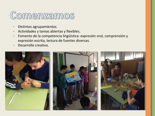 - Distintos agrupamientos.
- Actividades y tareas abiertas y flexibles.
- Fomento de la competencia lingüística: expresión oral, comprensión y
expresión escrita, lectura de fuentes diversas.
- Desarrollo creativo.
 
