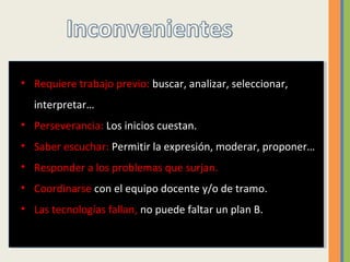 • Requiere trabajo previo: buscar, analizar, seleccionar,
interpretar…
• Perseverancia: Los inicios cuestan.
• Saber escuchar: Permitir la expresión, moderar, proponer…
• Responder a los problemas que surjan.
• Coordinarse con el equipo docente y/o de tramo.
• Las tecnologías fallan, no puede faltar un plan B.
 