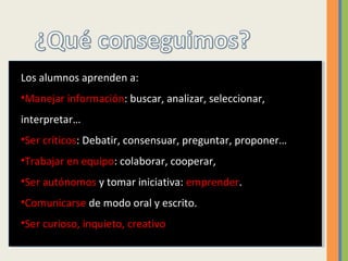 Los alumnos aprenden a:
•Manejar información: buscar, analizar, seleccionar,
interpretar…
•Ser críticos: Debatir, consensuar, preguntar, proponer…
•Trabajar en equipo: colaborar, cooperar,
•Ser autónomos y tomar iniciativa: emprender.
•Comunicarse de modo oral y escrito.
•Ser curioso, inquieto, creativo
 