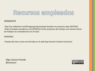 WEBGRAFÍA
-http://es.slideshare.net/Silviagongo/aprendizaje-basado-en-proyectos-abp-43673655
-https://anabast.wordpress.com/2010/01/11/los-proyectos-de-trabajo-una-manera-eficaz-
de-trabajar-las-competencias-en-el-aula/
IMÁGENES
-Propias del aula y otras encontradas en la web bajo licencia Creative Commons
Olga Catasús Poveda
@ocatasus
 