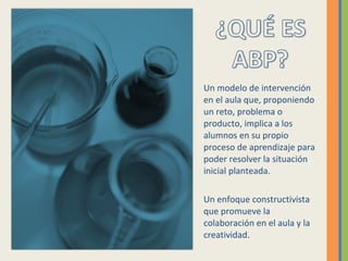 Un modelo de intervención
en el aula que, proponiendo
un reto, problema o
producto, implica a los
alumnos en su propio
proceso de aprendizaje para
poder resolver la situación
inicial planteada.
Un enfoque constructivista
que promueve la
colaboración en el aula y la
creatividad.
 