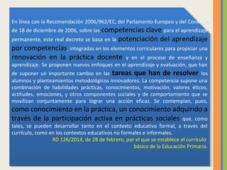 En línea con la Recomendación 2006/962/EC, del Parlamento Europeo y del Consejo,
de 18 de diciembre de 2006, sobre las competencias clave para el aprendizaje
permanente, este real decreto se basa en la potenciación del aprendizaje
por competencias, integradas en los elementos curriculares para propiciar una
renovación en la práctica docente y en el proceso de enseñanza y
aprendizaje. Se proponen nuevos enfoques en el aprendizaje y evaluación, que han
de suponer un importante cambio en las tareas que han de resolver los
alumnos y planteamientos metodológicos innovadores. La competencia supone una
combinación de habilidades prácticas, conocimientos, motivación, valores éticos,
actitudes, emociones, y otros componentes sociales y de comportamiento que se
movilizan conjuntamente para lograr una acción eficaz. Se contemplan, pues,
como conocimiento en la práctica, un conocimiento adquirido a
través de la participación activa en prácticas sociales que, como
tales, se pueden desarrollar tanto en el contexto educativo formal, a través del
currículo, como en los contextos educativos no formales e informales.
RD 126/2014, de 28 de febrero, por el que se establece el currículo
básico de la Educación Primaria.
En línea con la Recomendación 2006/962/EC, del Parlamento Europeo y del Consejo,
de 18 de diciembre de 2006, sobre las competencias clave para el aprendizaje
permanente, este real decreto se basa en la potenciación del aprendizaje
por competencias, integradas en los elementos curriculares para propiciar una
renovación en la práctica docente y en el proceso de enseñanza y
aprendizaje. Se proponen nuevos enfoques en el aprendizaje y evaluación, que han
de suponer un importante cambio en las tareas que han de resolver los
alumnos y planteamientos metodológicos innovadores. La competencia supone una
combinación de habilidades prácticas, conocimientos, motivación, valores éticos,
actitudes, emociones, y otros componentes sociales y de comportamiento que se
movilizan conjuntamente para lograr una acción eficaz. Se contemplan, pues,
como conocimiento en la práctica, un conocimiento adquirido a
través de la participación activa en prácticas sociales que, como
tales, se pueden desarrollar tanto en el contexto educativo formal, a través del
currículo, como en los contextos educativos no formales e informales.
RD 126/2014, de 28 de febrero, por el que se establece el currículo
básico de la Educación Primaria.
 