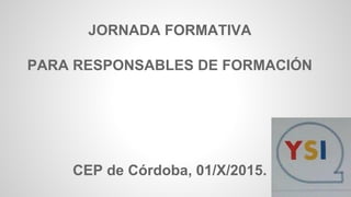 JORNADA FORMATIVA
PARA RESPONSABLES DE FORMACIÓN
CEP de Córdoba, 01/X/2015.
 