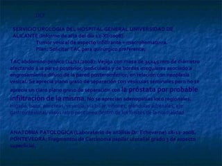 TAC abdomino-pélvico (14/11/2008): Vejiga con masa de 34x45 mm de diámetro afectando a la pared posterior, pediculada y de bordes irregulares asociado a engrosamiento difuso de la pared posteroinferior, en relación con neoplasia vesical. Se aprecia plano graso de separación con vesículas seminales pero no se aprecia un claro plano graso de separación con  la próstata por probable infiltración de la misma . No se aprecian adenopatías loco regionales.  Hígado, bazo, páncreas, vesícula, vía biliar, riñones, glándulas adrenales, eje gastrointestinal, vasos retro peritoneo dentro de los límites de la normalidad.  ANATOMIA PATOLOGICA (Laboratorio de análisis Dr. Echevarne) 18-11-2008. PONTEVEDRA: Fragmentos de Carcinoma papilar urotelial grado 3 de aspecto superficial.  JJCF SERVICIO UROLOGIA DEL HOSPITAL GENERAL UNIVERSIDAD DE ALICANTE (Informe de alta del día 12-XI-2008):   Tumor vesical de aspecto infiltrante + macrohematuira.   Plan: Solicitar TAC para quirúrgico preferente.  