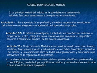 3. La principal lealtad del médico es la que debe a su paciente y la  salud de éste debe anteponerse a cualquier otra conveniencia.  CODIGO DEONTOLOGICO MEDICO Artículo 8.-  1. En el ejercicio de su profesión, el médico respetará las convicciones del enfermo o sus allegados y se abstendrá de imponerles las propias.  Articulo 15.5 . El médico está obligado, a solicitud y en beneficio del enfermo, a proporcionar  a otro  colega los datos necesarios para completar el diagnóstico así como a facilitarle el examen  de las pruebas realizadas.  Artículo 23.-  El ejercicio de la Medicina es un servicio basado en el conocimiento  científico, Cuyo mantenimiento y actualización es un deber deontológico individual del médico, y un compromiso ético de todas las organizaciones y autoridades que  intervienen en la regulación de la profesión.  4. Los disentimientos sobre cuestiones médicas, ya sean científicas, profesionales o deontológicas, no darán lugar a polémicas públicas y deben discutirse en privado o en el seno de sesiones apropiadas.   