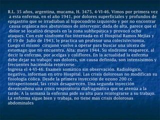R.L. 35 años, argentina, mucama, H. 3475, 4-VI-46. Vimos por primera vez a esta enferma, en el año 1941, por dolores superficiales y profundos de  epigastrio que se irradiaban al hipocondrio izquierdo y por no encontrar causa orgánica nos abstuvimos de intervenir; dada de alta, parece que el dolor se localizó después en la zona subhepática y provocó ocho ataques. Con este síndrome fue internada en el Hospital Ramos Mejías y el 19 de  Julio de 1943, le practica un profesor una colecistectomia. Luego el mismo  cirujano vuelve a operar para buscar una úlcera de estomago que no encuentra. Alta: mayo 1944. Su síndrome reaparece, al decir la enferma, por acelgas y coliflores. En la actualidad la enferma debe dejar su trabajo; sus dolores, sin causa definida, son intensísimos y frecuentes haciéndola retorcerse. Ingresa el 4-VI-46. Examen somático sin observación. Radiológico, negativo, informan en otro Hospital. Las crisis dolorosas no modifican su fisiología cólica. Desde la primera inyección de ozono 200 cc intraperitoneal, las crisis desaparecen. Una segunda inyección  desencadena una crisis respiratoria diafragmática que se atenúa a la tarde. A la semana la enferma pide su alta para reintegrarse a su trabajo. La enferma sigue bien y trabaja, no tiene más crisis dolorosas abdominales 