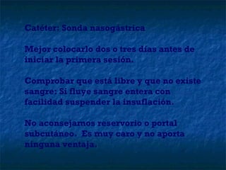 Catéter: Sonda nasogástrica Mejor colocarlo dos o tres días antes de iniciar la primera sesión. Comprobar que está libre y que no existe sangre: Si fluye sangre entera con facilidad suspender la insuflación. No aconsejamos reservorio o portal subcutáneo.  Es muy caro y no aporta ninguna ventaja. 