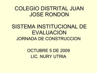 COLEGIO DISTRITAL JUAN JOSE RONDON SISTEMA INSTITUCIONAL DE EVALUACION JORNADA DE CONSTRUCCION OCTUBRE 5 DE 2009 LIC. NURY UTRIA 
