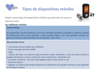 Tipos de dispositivos móviles Existen varios tipos de dispositivos móviles que permiten el acceso a Internet móvil Los teléfonos móviles  Características Se caracterizan, de forma general, por tener pantallas pequeñas y teclados no qwerty, aunque las diferencias entre unos aparatos y otros pueden llegar a ser muy grandes, aunque en general comparten determinadas funcionalidades, tales como: Qué permiten hacer Transmisión de voz (hablar por teléfono) Enviar mensajes de texto (SMS) Jugar Cámara de fotos: Las cámaras cada vez tienen mayor resolución, y una vez hecha la foto se pueden almacenar y enviar a través de correo electrónico,  bluetooth, etc. Conexión a Internet:  Permite visitar páginas web, enviar correo-e, etc.  Escuchar música.  Agenda: La mayoría de móviles disponen de calendario que pueden funcionar como agendas al introducir eventos.  