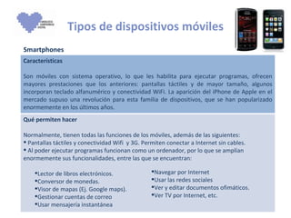 Tipos de dispositivos móviles Smartphones Navegar por Internet  Usar las redes sociales Ver y editar documentos ofimáticos. Ver TV por Internet, etc. Características Son móviles con sistema operativo, lo que les habilita para ejecutar programas, ofrecen mayores prestaciones que los anteriores: pantallas táctiles y de mayor tamaño, algunos incorporan teclado alfanumérico y conectividad WiFi. La aparición del iPhone de Apple en el mercado supuso una revolución para esta familia de dispositivos, que se han popularizado enormemente en los últimos años.  Qué permiten hacer Normalmente, tienen todas las funciones de los móviles, además de las siguientes:  Pantallas táctiles y conectividad Wifi  y 3G. Permiten conectar a Internet sin cables. Al poder ejecutar programas funcionan como un ordenador, por lo que se amplían enormemente sus funcionalidades, entre las que se encuentran: Lector de libros electrónicos. Conversor de monedas. Visor de mapas (Ej. Google maps). Gestionar cuentas de correo Usar mensajería instantánea  