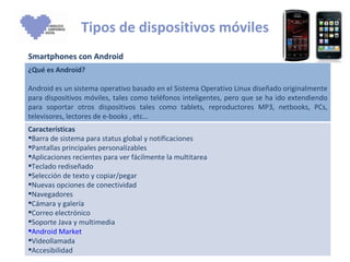 Tipos de dispositivos móviles Smartphones con Android ¿Qué es Android? Android es un sistema operativo basado en el Sistema Operativo Linux diseñado originalmente para dispositivos móviles, tales como teléfonos inteligentes, pero que se ha ido extendiendo para soportar otros dispositivos tales como tablets, reproductores MP3, netbooks, PCs, televisores, lectores de e-books , etc… Características  Barra de sistema para status global y notificaciones Pantallas principales personalizables Aplicaciones recientes para ver fácilmente la multitarea Teclado rediseñado Selección de texto y copiar/pegar Nuevas opciones de conectividad Navegadores Cámara y galería Correo electrónico  Soporte Java y multimedia Android Market   Videollamada Accesibilidad 