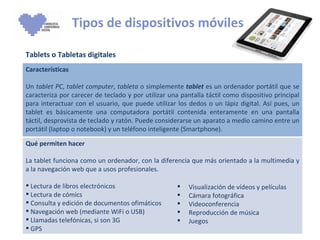 Tipos de dispositivos móviles Tablets o Tabletas digitales Visualización de vídeos y películas Cámara fotográfica Videoconferencia Reproducción de música Juegos Características Un  tablet PC ,  tablet computer ,  tableta  o simplemente  tablet  es un ordenador portátil que se caracteriza por carecer de teclado y por utilizar una pantalla táctil como dispositivo principal para interactuar con el usuario, que puede utilizar los dedos o un lápiz digital. Así pues, un tablet es básicamente una computadora portátil contenida enteramente en una pantalla táctil, desprovista de teclado y ratón. Puede considerarse un aparato a medio camino entre un portátil (laptop o notebook) y un teléfono inteligente (Smartphone). Qué permiten hacer La tablet funciona como un ordenador, con la diferencia que más orientado a la multimedia y a la navegación web que a usos profesionales. Lectura de libros electrónicos Lectura de cómics Consulta y edición de documentos ofimáticos Navegación web (mediante WiFi o USB) Llamadas telefónicas, si son 3G GPS  