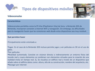 Tipos de dispositivos móviles Videoconsolas Características Videoconsolas portátiles como la PS Vita (PlayStation Vita) de Sony  o Nintendo 3DS de Nintendo, incorporan conexión a internet WiFi y navegación. Sin embargo, las dificultades para la navegación hacen que las conexiones web desde estos dispositivos sea muy residual.  Qué permiten hacer Principalmente están orientada a: Jugar. En el caso de la Nintendo 3DS incluso permite jugar y ver películas en 3D sin el uso de gafas. Ver películas. Realidad aumentada. Consiste en visionar directa o indirectamente un entorno físico del mundo real y cuyos elementos se combinan con elementos virtuales para la creación de una realidad mixta en tiempo real. Ej. Se visualiza un edificio real a través de un dispositivo que añade sobre el edificio datos como: altura, año de su construcción, nombre del arquitecto, etc. Navegar por internet 