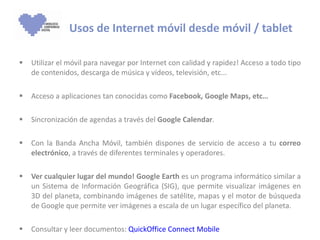 Utilizar el móvil para navegar por Internet con calidad y rapidez! Acceso a todo tipo de contenidos, descarga de música y vídeos, televisión, etc...  Acceso a aplicaciones tan conocidas como  Facebook, Google Maps, etc… Sincronización de agendas a través del  Google Calendar . Con la Banda Ancha Móvil, también dispones de servicio de acceso a tu  correo electrónico , a través de diferentes terminales y operadores. Ver cualquier lugar del mundo! Google Earth  es un programa informático similar a un Sistema de Información Geográfica (SIG), que permite visualizar imágenes en 3D del planeta, combinando imágenes de satélite, mapas y el motor de búsqueda de Google que permite ver imágenes a escala de un lugar específico del planeta. Consultar y leer documentos:  QuickOffice Connect Mobile Usos de Internet móvil desde móvil / tablet 