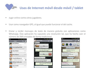 Jugar online contra otros jugadores. Usar como navegador GPS, al igual que puede funcionar el del coche.  Enviar y recibir mensajes de texto de manera gratuita con aplicaciones como Whatsapp. Ésta aplicación ha supuesto una revolución tal, que ha hecho caer el número de SMS enviados de forma tradicional. Usos de Internet móvil desde móvil / tablet 