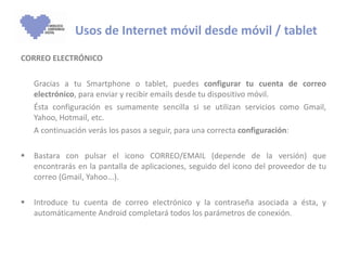 CORREO ELECTRÓNICO Gracias a tu Smartphone o tablet, puedes  configurar tu cuenta de correo electrónico , para enviar y recibir emails desde tu dispositivo móvil.  Ésta configuración es sumamente sencilla si se utilizan servicios como Gmail, Yahoo, Hotmail, etc. A continuación verás los pasos a seguir, para una correcta  configuración : Bastara con pulsar el icono CORREO/EMAIL (depende de la versión) que encontrarás en la pantalla de aplicaciones, seguido del icono del proveedor de tu correo (Gmail, Yahoo...). Introduce tu cuenta de correo electrónico y la contraseña asociada a ésta, y automáticamente Android completará todos los parámetros de conexión. Usos de Internet móvil desde móvil / tablet 