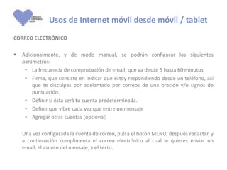 CORREO ELECTRÓNICO Adicionalmente, y de modo manual, se podrán configurar los siguientes parámetros: La frecuencia de comprobación de email, que va desde 5 hasta 60 minutos Firma, que consiste en indicar que estoy respondiendo desde un teléfono, así que te disculpas por adelantado por correos de una oración y/o signos de puntuación. Definir si ésta será tu cuenta predeterminada. Definir que vibre cada vez que entre un mensaje Agregar otras cuentas (opcional) Una vez configurada la cuenta de correo, pulsa el botón MENU, después redactar, y a continuación cumplimenta el correo electrónico al cual le quieres enviar un email, el asunto del mensaje, y el texto.   Usos de Internet móvil desde móvil / tablet 