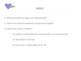 1. ¿Qué pretendemos lograr con esta jornada? 2. ¿Qué es la Iniciativa Andalucía Compromiso Digital?   3. ¿Sobre qué vamos a hablar?   3.1 ¿Qué es la Sociedad de la Información y el conocimiento?      3.2 Movilidad e Internet      3.3 Uso sano y responsable de las TIC   ÍNDICE 