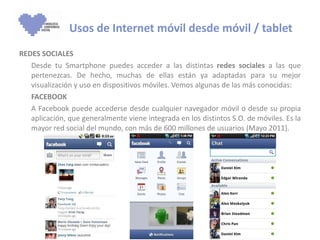 REDES SOCIALES Desde tu Smartphone puedes acceder a las distintas  redes sociales  a las que pertenezcas. De hecho, muchas de ellas están ya adaptadas para su mejor visualización y uso en dispositivos móviles. Vemos algunas de las más conocidas: FACEBOOK A Facebook puede accederse desde cualquier navegador móvil o desde su propia aplicación, que generalmente viene integrada en los distintos S.O. de móviles. Es la mayor red social del mundo, con más de 600 millones de usuarios (Mayo 2011). Usos de Internet móvil desde móvil / tablet 