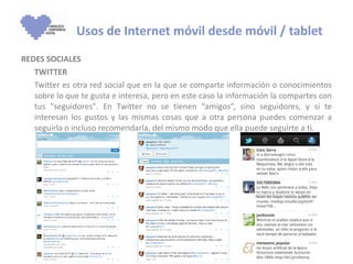 REDES SOCIALES TWITTER  Twitter es otra red social que en la que se comparte información o conocimientos sobre lo que te gusta e interesa, pero en este caso la información la compartes con tus "seguidores". En Twitter no se tienen “amigos”, sino seguidores, y si te interesan los gustos y las mismas cosas que a otra persona puedes comenzar a seguirla o incluso recomendarla, del mismo modo que ella puede seguirte a ti.   Usos de Internet móvil desde móvil / tablet 