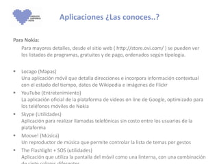 Para Nokia: Para mayores detalles, desde el sitio web ( http://store.ovi.com/ ) se pueden ver los listados de programas, gratuitos y de pago, ordenados según tipología. Locago (Mapas)  Una aplicación móvil que detalla direcciones e incorpora información contextual con el estado del tiempo, datos de Wikipedia e imágenes de Flickr YouTube (Entretenimiento)  La aplicación oficial de la plataforma de videos on line de Google, optimizado para los teléfonos móviles de Nokia Skype (Utilidades)  Aplicación para realizar llamadas telefónicas sin costo entre los usuarios de la plataforma  Moove! (Música)  Un reproductor de música que permite controlar la lista de temas por gestos The Flashlight + SOS (utilidades)  Aplicación que utiliza la pantalla del móvil como una linterna, con una combinación de siete colores diferentes  Aplicaciones ¿Las conoces..? 