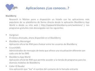 BlackBerry  Research in Motion pone a disposición un listado con las aplicaciones más populares de su plataforma de forma directa desde la aplicación BlackBerry App World o desde su sitio web ( http://appworld.blackberry.com/webstore/ ). Los programas gratuitos más descargados son los siguientes:  Hangman El clásico ahorcado, ahora disponible en el BlackBerry BlackBerry Messenger Aplicación oficial de RIM para chatear entre los usuarios de BlackBerry CrunchSMS  Administrador de mensajes de texto que ofrece una visualización diferente con cada uno de los SMS BlackBerry App World Aplicación oficial de RIM que permite acceder a la tienda de programas para los diversos modelos de BlackBerry Caller ID Reader Una aplicación que "lee" el nombre del contacto de la llamada entrante  Aplicaciones ¿Las conoces..? 