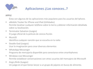 APPLE Éstas son algunas de las aplicaciones más populares para los usuarios del Iphone.  aMobile Tracker for iPhone and iPod (Utilidades)  Permite localizar cualquier teléfono sobre la tierra y obtener información detallada sobre su localización. Terminator Salvation (Juegos)  El juego oficial de la película de ciencia ficción MusicID Identifica cualquier canción que se escucha en la radio Doodle God (Juegos)  Usar la imaginación para crear diversos elementos WhatsApp Messenger  Programa de mensajería disponible para conectarse entre smarthphones  Windows Live Messenger  Permite establecer conversaciones con otros usuarios del mensajero de Microsoft Angry Birds (Juegos)  Un juego en el que tienes lanzar a un grupo de pájaros en busca de alimento. Aplicaciones ¿Las conoces..? 