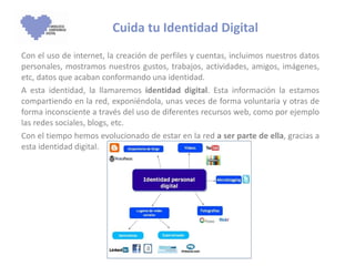 Cuida tu Identidad Digital Con el uso de internet, la creación de perfiles y cuentas, incluimos nuestros datos personales, mostramos nuestros gustos, trabajos, actividades, amigos, imágenes, etc, datos que acaban conformando una identidad.  A esta identidad, la llamaremos  identidad digital . Esta información la estamos compartiendo en la red, exponiéndola, unas veces de forma voluntaria y otras de forma inconsciente a través del uso de diferentes recursos web, como por ejemplo las redes sociales, blogs, etc. Con el tiempo hemos evolucionado de estar en la red  a ser parte de ella , gracias a esta identidad digital.  