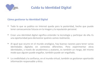Cuida tu Identidad Digital Cómo gestionar tu Identidad Digital Todo lo que se publica en Internet queda para la posteridad, hecho que puede tener consecuencias futuras en la imagen y la reputación personal.  Crear una identidad digital significa entender la tecnología y participar de ella. Es una oportunidad para demostrar quiénes somos realmente. Al igual que ocurre en el mundo analógico, hay buenas razones para tener varias identidades digitales en contextos diferentes. Pero experimentar otras identidades, a través de seudónimos y avatares, es también un riesgo, del mismo modo que alguien puede engañar, también puede ser engañado .  La credibilidad y la confianza, en el mundo virtual, también se gestionan aportando información responsable y ética. 