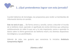1. ¿Qué pretendemos lograr con esta jornada? Cuando hablamos de tecnología, nos preparamos para recibir un bombardeo de información técnica sin sentido.  Este no será el caso ..... De forma amena y sencilla, vamos a describir el mundo de la telefonía móvil, aprender el significado de ciertos términos que utilizamos cotidianamente sin saber lo que son y, lo más importante, vamos a aprender lo básico sobre la última generación de telefonía móvil y los distintos dispositivos tecnológicos y sus posibilidades. Además de esto, nos gustaría que conocieras la iniciativa  Andalucía Compromiso Digital ¡Vamos a ello! 