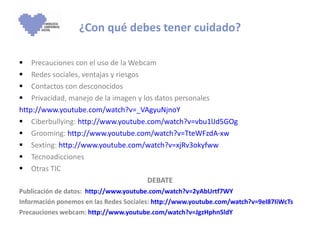 ¿Con qué debes tener cuidado? Precauciones con el uso de la Webcam Redes sociales, ventajas y riesgos Contactos con desconocidos Privacidad, manejo de la imagen y los datos personales http://www.youtube.com/watch?v=_VAgyuNjnoY Ciberbullying:  http:// www.youtube.com/watch?v=vbu1lJd5GOg Grooming:  http:// www.youtube.com/watch?v=TteWFzdA-xw Sexting:  http:// www.youtube.com/watch?v=xjRv3okyfww Tecnoadicciones Otras TIC DEBATE Publicación de datos:  http://www.youtube.com/watch?v=2yAbUrtf7WY Información ponemos en las Redes Sociales:  http://www.youtube.com/watch?v=9eI87IiWcTs Precauciones webcam:  http://www.youtube.com/watch?v=JgzHphn5ldY 