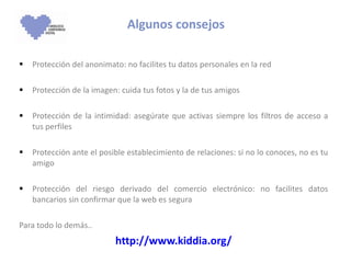 Algunos consejos Protección del anonimato: no facilites tu datos personales en la red Protección de la imagen: cuida tus fotos y la de tus amigos Protección de la intimidad: asegúrate que activas siempre los filtros de acceso a tus perfiles  Protección ante el posible establecimiento de relaciones: si no lo conoces, no es tu amigo Protección del riesgo derivado del comercio electrónico: no facilites datos bancarios sin confirmar que la web es segura Para todo lo demás.. http://www.kiddia.org/ 