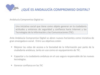   ¿QUÉ ES ANDALUCÍA COMPROMISO DIGITAL? Andalucía Compromiso Digital es: Ante Andalucía Compromiso Digital se abren nuevos horizontes como iniciativa de gran envergadura social.  Entre sus objetivos están: Mejorar las cotas de acceso a la Sociedad de la Información por parte de la ciudadanía andaluza, tanto en uso como en equipamiento de TIC. Capacitar a la ciudadanía andaluza en el uso seguro responsable de las nuevas tecnologías. Generar confianza en las TIC Una iniciativa social que tiene como objeto generar en la ciudadanía actitudes y entornos de seguridad y confianza hacia Internet y las Tecnologías de la Información y las Comunicaciones (TIC). 