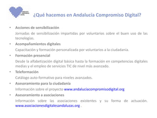 ¿Qué hacemos en Andalucía Compromiso Digital? Acciones de sensibilización Jornadas de sensibilización impartidas por voluntarios sobre el buen uso de las tecnologías. Acompañamientos digitales Capacitación y formación personalizada por voluntarios a la ciudadanía. Formación presencial Desde la alfabetización digital básica hasta la formación en competencias digitales medias y el empleo de servicios TIC de nivel más avanzado. Teleformación Catálogo auto-formativo para niveles avanzados. Asesoramiento para la ciudadanía Información sobre el proyecto  www.andalucíacompromisodigital.org   Asesoramiento a asociaciones Información sobre las asociaciones existentes y su forma de actuación.  www.asociacionesdigitalesandaluzas.org  . 