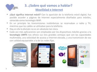 3. ¿Sobre qué vamos a hablar?   Movilidad e Internet ¿Qué significa Internet móvil?  Con la aparición de la telefonía móvil digital, fue posible acceder a páginas de Internet especialmente diseñadas para móviles, conocido como tecnología WAP.   En un principio las transmisiones inalámbricas se reservaban a radio y TV, mientras que los cables se utilizaban para la telefonía. Hoy en día la división no es en absoluto tan clara. Cada vez más aplicaciones son empleadas por los dispositivos móviles gracias a la  tecnología UMTS  nos ofrece sus tres grandes ventajas que son las capacidades multimedia, una velocidad de acceso a Internet elevada, y una transmisión de voz con calidad equiparable a la de las redes fijas.  