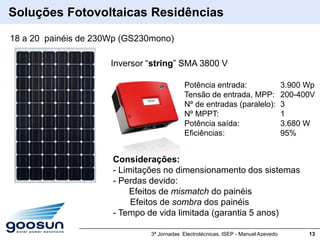 Soluções Fotovoltaicas Residências

18 a 20 painéis de 230Wp (GS230mono)

                      Inversor “string” SMA 3800 V

                                            Potência entrada:                       3.900 Wp
                                            Tensão de entrada, MPP:                 200-400V
                                            Nº de entradas (paralelo):              3
                                            Nº MPPT:                                1
                                            Potência saída:                         3.680 W
                                            Eficiências:                            95%


                      Considerações:
                      - Limitações no dimensionamento dos sistemas
                      - Perdas devido:
                           Efeitos de mismatch do painéis
                           Efeitos de sombra dos painéis
                      - Tempo de vida limitada (garantia 5 anos)

                               3ª Jornadas Electrotécnicas, ISEP - Manuel Azevedo         13
 