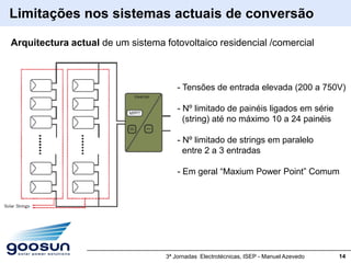 Limitações nos sistemas actuais de conversão

Arquitectura actual de um sistema fotovoltaico residencial /comercial



                                       - Tensões de entrada elevada (200 a 750V)

                                       - Nº limitado de painéis ligados em série
                                         (string) até no máximo 10 a 24 painéis

                                       - Nº limitado de strings em paralelo
                                         entre 2 a 3 entradas

                                       - Em geral “Maxium Power Point” Comum




                                   3ª Jornadas Electrotécnicas, ISEP - Manuel Azevedo   14
 