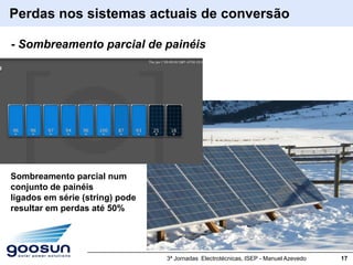Perdas nos sistemas actuais de conversão

- Sombreamento parcial de painéis




Sombreamento parcial num
conjunto de painéis
ligados em série (string) pode
resultar em perdas até 50%




                                 3ª Jornadas Electrotécnicas, ISEP - Manuel Azevedo   17
 