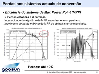 Perdas nos sistemas actuais de conversão

- Eficiência do sistema de Max Power Point (MPP)
 Perdas estáticas e dinâmicas:
Incapacidade do algoritmo de MPP encontrar e acompanhar o
movimento do ponto máxima do MPP do string/sistema fotovoltaico.




                  Perdas: até 10%
                                3ª Jornadas Electrotécnicas, ISEP - Manuel Azevedo   18
 