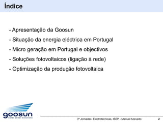 Índice


 - Apresentação da Goosun
 - Situação da energia eléctrica em Portugal
 - Micro geração em Portugal e objectivos
 - Soluções fotovoltaicos (ligação à rede)
 - Optimização da produção fotovoltaica




                             3ª Jornadas Electrotécnicas, ISEP - Manuel Azevedo   2
 