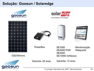 Solução: Goosun / Solaredge




                  PowerBox                 SE3300            Monitorização
                                           SE4000 POR        Webportal
                                           SE5000
    GS230mono                              SE10000 (trifásico)

                Garantia: 25 anos          Garantia: 12 anos


                           3ª Jornadas Electrotécnicas, ISEP - Manuel Azevedo   21
 
