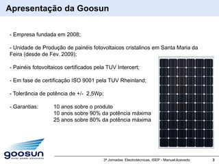 Apresentação da Goosun

- Empresa fundada em 2008;

- Unidade de Produção de painéis fotovoltaicos cristalinos em Santa Maria da
Feira (desde de Fev. 2009);

- Painéis fotovoltaicos certificados pela TUV Intercert;

- Em fase de certificação ISO 9001 pela TUV Rheinland;

- Tolerância de potência de +/- 2,5Wp;

- Garantias:      10 anos sobre o produto
                  10 anos sobre 90% da potência máxima
                  25 anos sobre 80% da potência máxima




                                        3ª Jornadas Electrotécnicas, ISEP - Manuel Azevedo   3
 