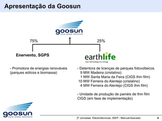 Apresentação da Goosun




            75%                                       25%


    Enervento, SGPS


 - Promotora de energias renováveis   - Detentora de licenças de parques fotovoltaicos
 (parques eólicos e biomassa)           9 MW Madeira (cristalino)
                                        1 MW Santa Maria da Feira (CIGS thin film)
                                       10 MW Ferreira do Alentejo (cristalino)
                                        4 MW Ferreira do Alentejo (CIGS thin film)

                                      - Unidade de produção de painéis de thin film
                                      CIGS (em fase de implementação)




                                      3ª Jornadas Electrotécnicas, ISEP - Manuel Azevedo   4
 