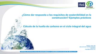 Benigno López Villa
Jefe de División de Medio Ambiente
EMASESA
blopez@emasesa.com
¿Cómo dar respuesta a los requisitos de sostenibilidad en la
construcción? Ejemplos prácticos
Cálculo de la huella de carbono en el ciclo integral del agua
 