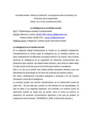 Jornadas locales: infancia e institución, vinculaciones entre el contexto y la
                          formación de la subjetividad.
                     Tandil, 12 y 19 de noviembre de 2010.


                     La inteligencia en el ámbito escolar.
Eje 3: “Problemáticas sociales e institucionales”
Autores: Mannesi, Luciana -35.607.398 -lulipop_90@hotmail.com
         Polonio, Maria -32.981.475 – combi_03@hotmail.com
Palabras claves: inteligencia, contexto social, desnutrido escolar.


La inteligencia en el ámbito escolar
En el siguiente trabajo focalizaremos la mirada en la categoría inteligencia.
Consideraremos en primer lugar la inteligencia en su contexto histórico, es
decir analizaremos los diferentes conceptos entorno a la misma. Para muchas
personas la inteligencia es la capacidad de relacionar conocimientos que
poseemos para resolver una determinada situación, para otras es saber elegir
la mejor opción entre las que se nos brinda para resolver un problema.
Esto a su vez se lo podrá mirar desde ámbitos escolares distintos como las
dificultades de aprendizaje en los niños de contextos de pobreza urbana.
Por ultimo, analizaremos encuestas realizadas a docentes a fin de conocer
conceptos a cerca de la Inteligencia.
La escuela cumple una función importantísima en la construcción social de
cada niño, ” Es por esto que, cuando un niño fracasa en sus aprendizajes, no
solo se debe a sus aspectos cognitivos, sino también a su entorno social. El
desnutrido escolar es aquel que ya perdió, tanto el como su entorno, la
esperanza de aprender conocimientos diferentes a los que ya poseen, la
resignación ante el fracaso.” (ROSBACO I, 2000, el desnutrido escolar.).
 