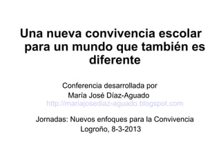 Una nueva convivencia escolar
 para un mundo que también es
           diferente
           Conferencia desarrollada por
             María José Díaz-Aguado
     http://mariajosediaz-aguado.blogspot.com

  Jornadas: Nuevos enfoques para la Convivencia
              Logroño, 8-3-2013
 